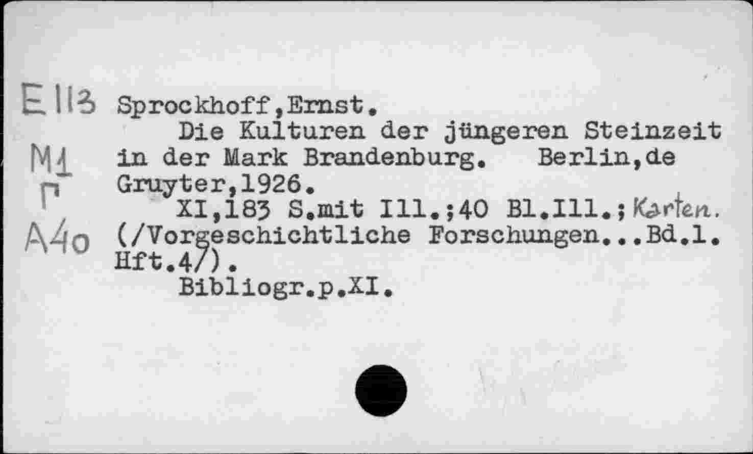 ﻿Elle. Sprockhof f, Ernst.
Die Kulturen der jüngeren Steinzeit Mi in der Mark Brandenburg. Berlin,de n	Gruyter,1926.
XI, 185 S.mit Ill.;40 Bl.Ill. ; Karten. (/Vorgeschichtliche Forschungen.. .Bd.l.
Bibliogr.p.XI.